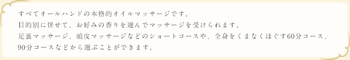 すべてオールハンドの本格的オイルマッサージです。目的別に併せて、お好みの香りを選んでマッサージを受けられます。足裏マッサージ、頭皮マッサージなどのショートコースや、全身をくまなくほぐす60分コース、90分コースなどから選ぶことができます。