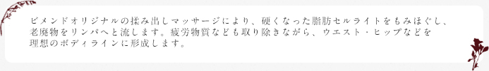 ビメンドオリジナルの揉み出しマッサージにより、硬くなった脂肪セルライトをもみほぐし、老廃物をリンパへと流します。疲労物質なども取り除きながら、ウエスト・ヒップなどを理想のボディラインに形成します。