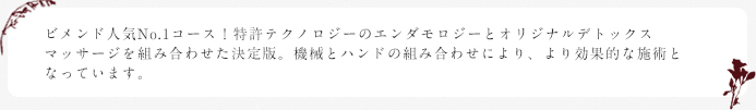 ビメンド人気No.1コース！
      特許テクノロジーのエンダモロジーとオリジナルデトックスマッサージを
      組み合わせた決定版。機械とハンドの組み合わせにより、より効果的な施術となっています。