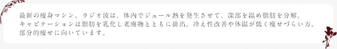 最新の痩身マシン。ラジオ波は、体内でジュール熱を発生させて、深部を温め脂肪を分解。キャビテーションは脂肪を乳化し老廃物とともに排出。冷え性改善や体温が低く痩せづらい方。部分的痩せに向いています。