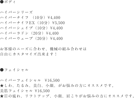 
        ●ボディ
        ハイパーシリーズ
        ハイパーナイフ （10分）￥4,320
        ハイパーナイフEX（10分）￥5,500
        ハイパーシェイプ （10分）￥4,320
        ハイパーラドン （20分）￥4,320
        ハイパーウェーブ （20分）￥4,320
        お客様のニーズに合わせ、機械の組み合わせは自由にカスタマイズできます！

        ●フェイシャル
        ハイパーフェイシャル ￥16,200
        ★しわ、たるみ、美白、小顔、がお悩みの方にオススメです。
        美顔フェイシャル ￥16,200
        ★目の疲れ、リフトアップ、小顔、肩こりがお悩みの方にオススメです。
      