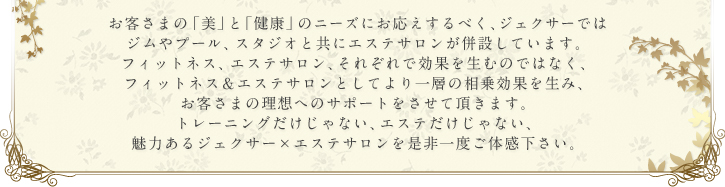 お客さまの「美」と「健康」のニーズにお応えするべく、ジェクサーではジムやプール、スタジオと共にエステサロンが併設しています。フィットネス、エステサロン、それぞれで効果を生むのではなく、フィットネス＆エステサロンとしてより一層の相乗効果を生み、お客さまの理想へのサポートをさせて頂きます。トレーニングだけじゃない、エステだけじゃない、魅力あるジェクサー×エステサロンを是非一度ご体感下さい。