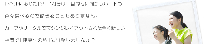 レベルに応じた｢ゾーン｣分け、目的地に向かうルートも色々選べるので飽きることもありません。カーブやサークルでマシンがレイアウトされた全く新しい空間で｢健康への旅｣に出発しませんか？