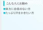 こんな人にお勧め ■体力に自信のない方 ■たっぷり汗をかきたい方