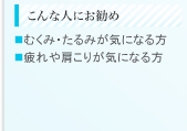 こんな人にお勧め ■むくみ・たるみがきになる方 ■疲れや肩こりが気になる方