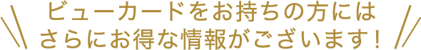 ビューカードをお持ちの方にはさらにお得な情報がございます！