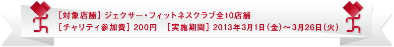 ［対象店舗］ジェクサー・フィットネスクラブ全10店舗　［チャリティ参加費］200円［実施期間］2013年3月1日（金）～3月26日（火）
