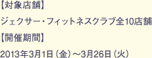 【対象店舗】ジェクサー・フィットネスクラブ全10店舗【開催期間】2013年3月1日（金）～3月26日（火）