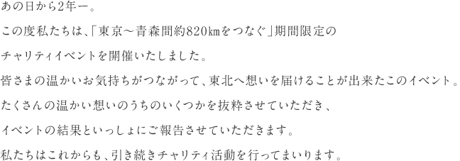 あの日から2年ー。この度私たちは、「東京～青森間約820㎞をつなぐ」期間限定のチャリティイベントを開催いたしました。皆さまの温かいお気持ちがつながって、東北へ想いを届けることが出来たこのイベント。たくさんの温かい想いのうちのいくつかを抜粋させていただき、イベントの結果といっしょにご報告させていただきます。私たちはこれからも、引き続きチャリティ活動を行ってまいります。