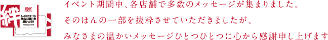 イベント期間中、各店舗で多数のメッセージが集まりました。そのほんの一部を抜粋させていただきましたが、みなさまの温かいメッセージひとつひとつに心から感謝申し上げます。