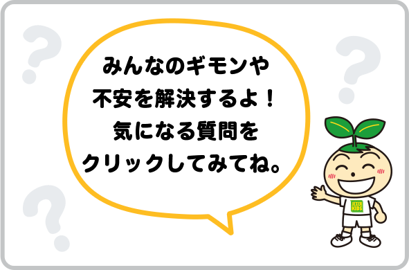 みんなのギモンや不安を解決するよ！気になる質問をクリックしてみてね。