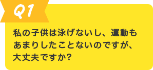 Q.1 私の子供は泳げないし、運動もあまりしたことがないのですが、大丈夫ですか？