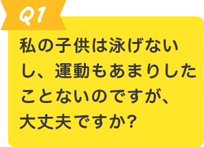 Q.1 私の子供は泳げないし、運動もあまりしたことがないのですが、大丈夫ですか？