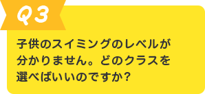 Q.3 子供のスイミングのレベルが分かりません。どのクラスを選べばいいのですか?