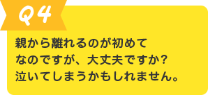 Q.4 親から離れるのが初めてなのですが、大丈夫ですか? 泣いてしまうかもしれません。
