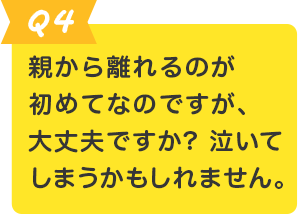 Q.4 親から離れるのが初めてなのですが、大丈夫ですか? 泣いてしまうかもしれません。