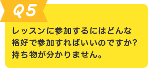 Q.5 レッスンに参加するにはどんな格好で参加すればいいのですか?持ち物が分かりません。