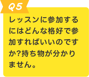 Q.5 レッスンに参加するにはどんな格好で参加すればいいのですか?持ち物が分かりません。
