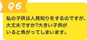 Q.6 私の子供は人見知りをするのですが、大丈夫ですか? 大きい子供がいると怖がってしまいます。