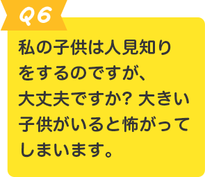 Q.6 私の子供は人見知りをするのですが、大丈夫ですか? 大きい子供がいると怖がってしまいます。