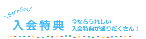 入会特典　今ならうれしい入会特典が盛りだくさん！