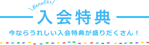 入会特典　今ならうれしい入会特典が盛りだくさん！