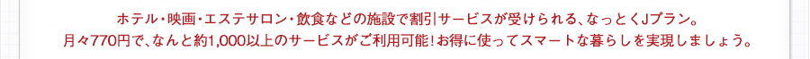 ホテル・映画・エステサロン・飲食などの施設で割引サービスが受けられる、なっとくJプラン。月々660円で、なんと約1,000以上のサービスがご利用可能！お得に使ってスマートな暮らしを実現しましょう。