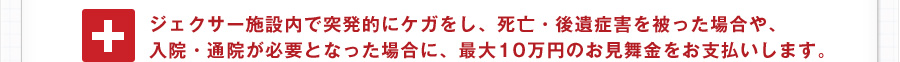 ジェクサー施設内で突発的にケガをし、死亡・後遺症害を被った場合や、入院・通院が必要となった場合に、最大10万円のお見舞金をお支払いします。