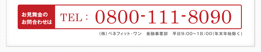 お見舞金のお問い合わせは　TEL0800-111-8090（株）ベネフィット・ワン　金融事業部　平日9:00~18：00（年末年始除く）※見舞金制度は保険商品ではありません。