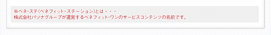 ※ベネ・ステ（ベネフィット・ステーション）とは・・・
株式会社パソナグループが運営するベネフィット・ワンのサービスコンテンツの名前です。