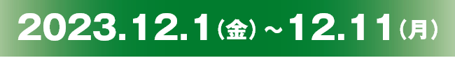 2023.12.01（金）～12.11（月）