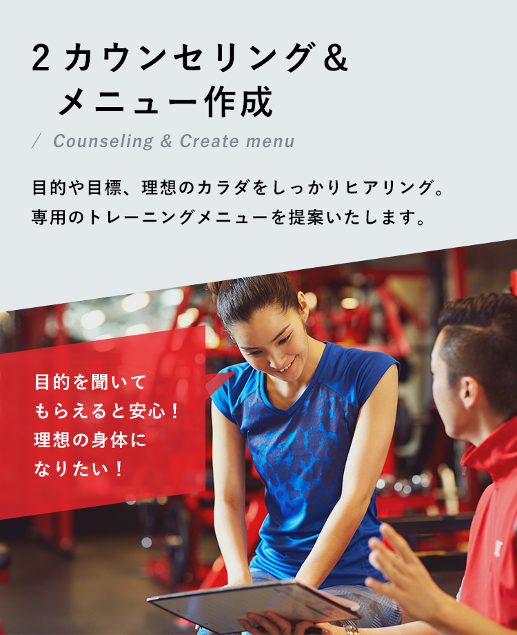 2.カウンセリング＆メニュー作成 目的や目標、理想のカラダをしっかりヒアリング。専用のトレーニングメニューを提案いたします。