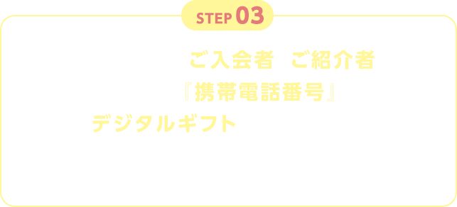 STEP03 入力いただいたご入会者とご紹介者それぞれの『携帯電話番号』にデジタルギフトを送付いたします。