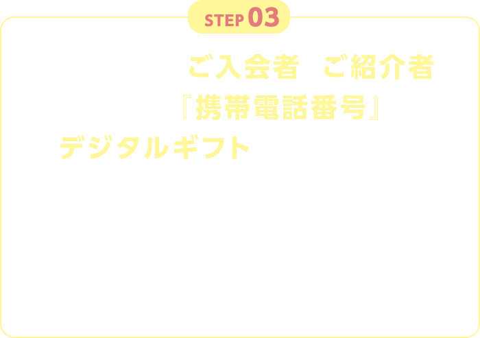 STEP03 入力いただいたご入会者とご紹介者それぞれの『携帯電話番号』にデジタルギフトを送付いたします。