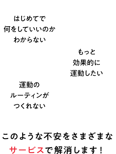 はじめてで何をしていいのか分からない もっと効果的に運動したい 運動のルーティンがつくれない このような不安をさまざまなサービスで解消します！