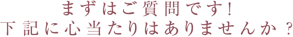 まずはご質問です!下記に心当たりはありませんか?