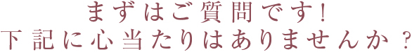 まずはご質問です！下記に心当たりはありませんか？